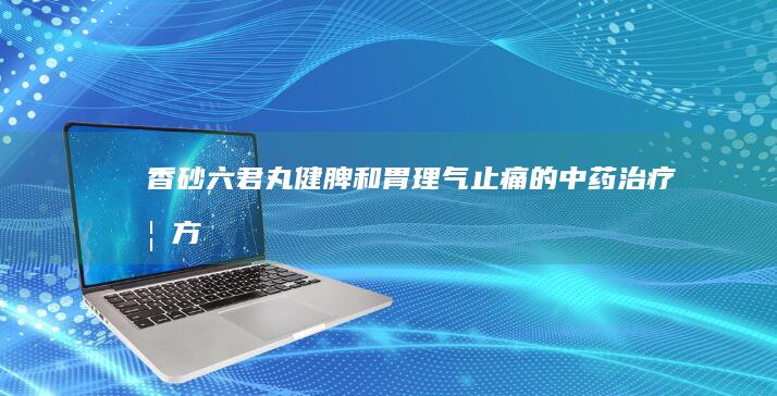 香砂六君丸：健脾和胃、理气止痛的中药治疗妙方